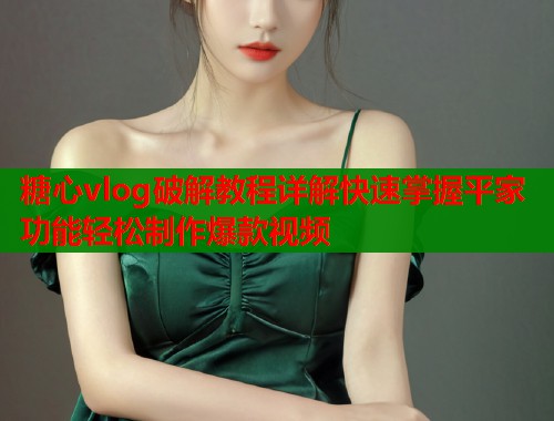 糖心vlog破解教程詳解快速掌握平家功能輕松制作爆款視頻