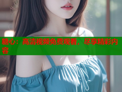 糖心：高清視頻免費(fèi)觀看，盡享精彩內(nèi)容