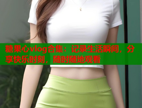 糖果心vlog合集：記錄生活瞬間，分享快樂(lè)時(shí)刻，隨時(shí)隨地觀看