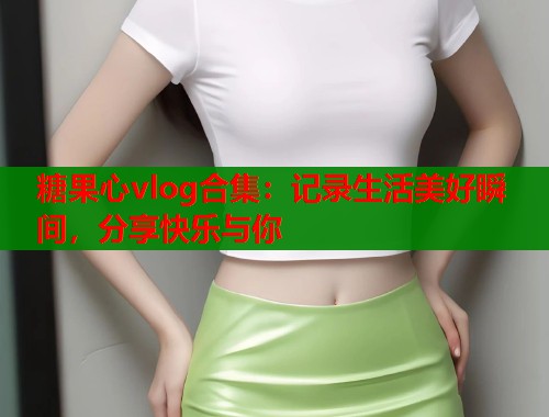 糖果心vlog合集：記錄生活美好瞬間，分享快樂與你