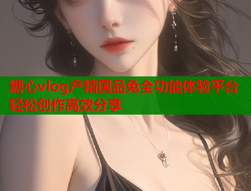 糖心vlog產(chǎn)精國品免全功能體驗平臺輕松創(chuàng)作高效分享