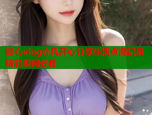 糖心vlog亦凡開(kāi)心分享生活點(diǎn)滴記錄精彩瞬間必看