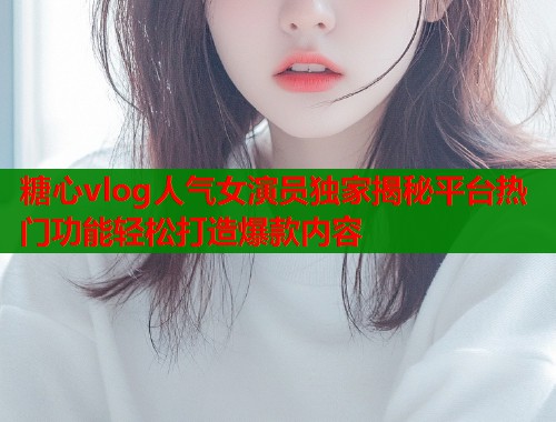 糖心vlog人氣女演員獨家揭秘平臺熱門功能輕松打造爆款內(nèi)容