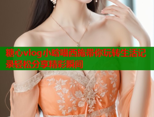 糖心vlog小晗喵西施帶你玩轉(zhuǎn)生活記錄輕松分享精彩瞬間