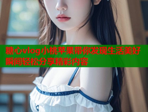 糖心vlog小桃蘋果帶你發(fā)現(xiàn)生活美好瞬間輕松分享精彩內(nèi)容
