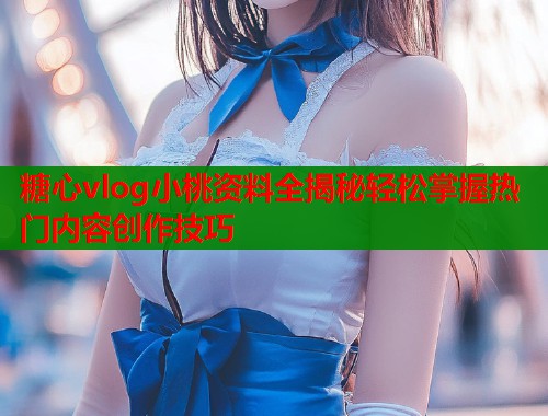 糖心vlog小桃資料全揭秘輕松掌握熱門內(nèi)容創(chuàng)作技巧