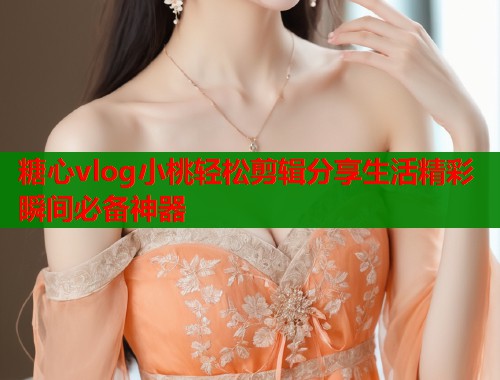 糖心vlog小桃輕松剪輯分享生活精彩瞬間必備神器